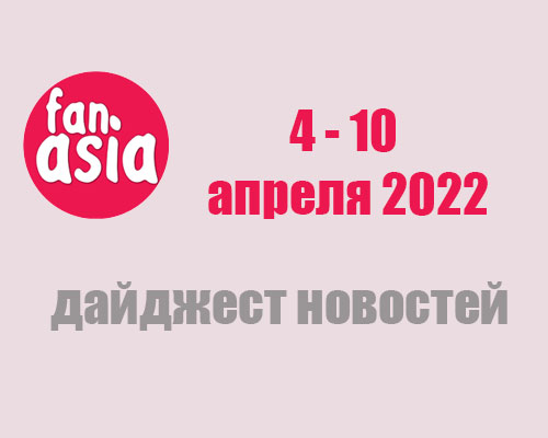 FanAsia - Дайджест новостей за 4 - 10 апреля 2022 г.