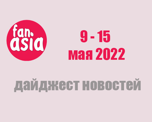 FanAsia - Дайджест новостей за 9 - 15 мая 2022 г.
