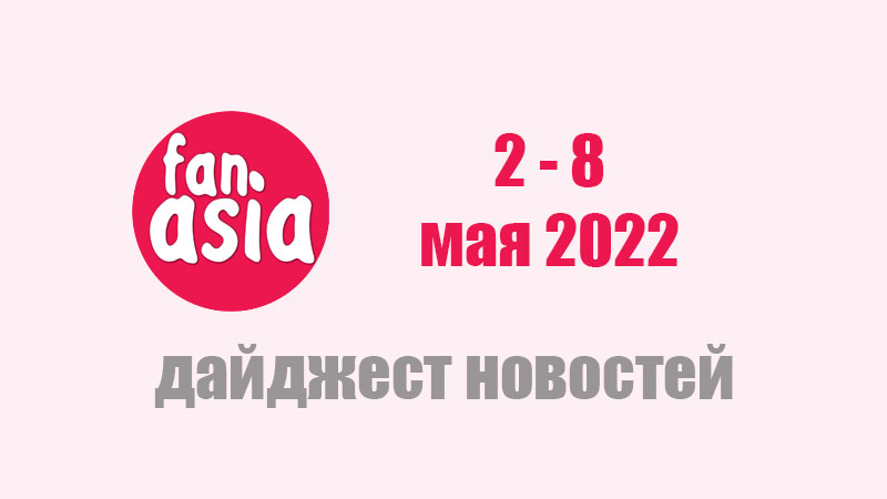 FanAsia - Дайджест новостей за 2 - 8 мая 2022 г.