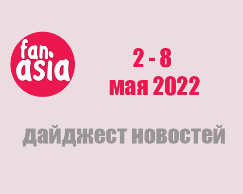 FanAsia - Дайджест новостей за 2 - 8 мая 2022 г.