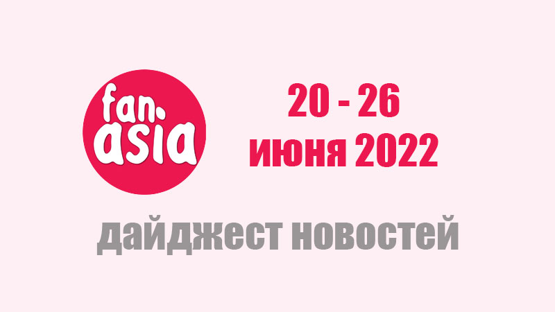 FanAsia - Дайджест новостей за 20 - 26 июня 2022 г.