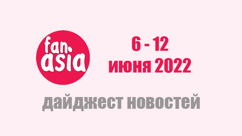 FanAsia - Дайджест новостей за 6 - 12 июня 2022 г.