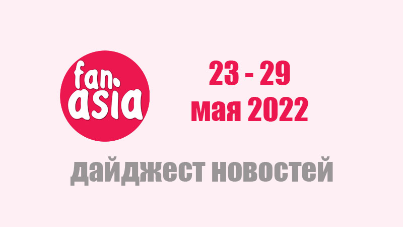 FanAsia - Дайджест новостей за 23 - 29 мая 2022 г.
