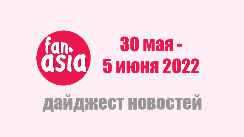 FanAsia - Дайджест новостей за 30 мая - 5 июня 2022 г.